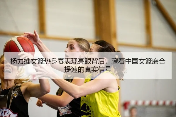 杨力维女篮热身赛表现亮眼背后，藏着中国女篮磨合提速的真实信号